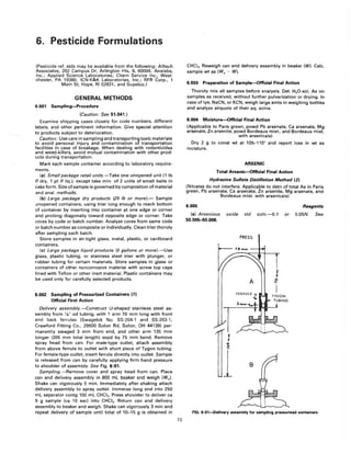 6. Pesticide Formulations
(Pesticide ref. stds may be available from the following: Alltech
Associates, 202 Campus Dr, Arlington Hts, IL 60004; Analabs,
Inc.; Applied Science Laboratories; Chem Service Inc., West-
chester, PA 19380; ICN-K&K Laboratories, Inc.; RFR Corp., 1
Main St, Hope, RI 02831; and Supelco.)
GENERAL METHODS
6.001 Sampling-Procedure
(Caution: See 51.041.)
Examine shipping cases closely for code numbers, different
labels, and other pertinent information. Give special attention
to products subject to deterioration.
Caution: Use care in sampling and transporting toxic materials
to avoid personal injury and contamination of transportation
facilities in case of breakage. When dealing with rodenticides
and weed-killers, avoid mutual contamination with other prod-
ucts during transportation.
Mark each sample container according to laboratory require-
ments.
(a) Small package retail units.-Take one unopened unit (1 Ib
if dry, 1 pt if liq.), except take min. of 2 units of small baits in
cake form. Size of sample is governed by composition of material
and anal. methods.
(b) Large package dry products (25 Ib or more).- Sample
unopened containers, using trier long enough to reach bottom
of container by inserting into container at one edge or corner
and probing diagonally toward opposite edge or corner. Take
cores by code or batch number. Analyze cores from same code
or batch number as composite or individually. Clean trier thoroly
after sampling each batch.
Store samples in air-tight glass, metal, plastic, or cardboard
containers.
(c) Large package liquid products (5 gallons or more).-Use
glass, plastic tubing, or stainless steel trier with plunger, or
rubber tubing for certain materials. Store samples in glass or
containers of other noncorrosive material with screw top caps
lined with Teflon or other inert material. Plastic containers may
be used only for carefully selected products.
6.002 Sampling of Pressurized Containers (1)
Official First Action
Delivery assembly.-Construct U-shaped stainless steel as-
sembly from Va" od tubing, with 1 arm 70 mm long with front
and back ferrules (Swagelok No. SS-204-1 and SS-203-1,
Crawford Fitting Co., 29500 Solon Rd, Solon, OH 44139) per-
manently swaged 3 mm from end, and other arm 135 mm
longer (205 mm total length) sepd by 75 mm bend. Remove
spray head from can. For male-type outlet, attach assembly
from above ferrule to outlet with short piece of Tygon tUbing.
For female-type outlet, insert ferrule directly into outlet. Sample
is released from can by carefully applying firm hand pressure
to shoulder of assembly. See Fig. 6:01.
Sampling.-Remove cover and spray head from can. Place
can and delivery assembly in 800 mL beaker and weigh (Wo)'
Shake can vigorously 5 min. Immediately after shaking attach
delivery assembly to spray outlet. Immerse long end into 250
mL separator contg 100 mL CHCI3• Press shoulder to deliver ca
9 9 sample (ca 10 sec) into CHCI3 • Return can and delivery
assembly to beaker and weigh. Shake can vigorously 3 min and
repeat delivery of sample until total of 10-15 g is obtained in
72
CHCI3• Reweigh can and delivery assembly in beaker (W). Calc.
sample wt as (Wo - W).
6.003 Preparation of Sample-Official Final Action
Thoroly mix all samples before analysis. Det. H20-sol. As on
samples as received, without further pulverization or drying. In
case of lye, NaCN, or KCN, weigh large amts in weighing bottles
and analyze aliquots of their aq. solns.
6.004 Moisture-Official Final Action
(Applicable to Paris green, powd Pb arsenate, Ca arsenate, Mg
arsenate, Zn arsenite, powd Bordeaux mixt., and Bordeaux mixt.
with arsenicals)
Dry 2 g to const wt at 105-110° and report loss in wt as
moisture.
ARSENIC
Total Arsenic-Official Final Action
Hydrazine Sulfate Distillation Method (2)
(Nitrates do not interfere. Applicable to detn of total As in Paris
green, Pb arsenate, Ca arsenate, Zn arsenite, Mg arsenate, and
Bordeaux mixt. with arsenicals)
6.005
(a) Arsenious oxide std soln.-O.1
50.005-50.006.
PRESS
Reagents
or 0.05N. See
fiG. 6:01-Delivery assembly for sampling pressurized containers
 