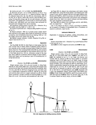 AOAC METHODS (1980) ARSENIC 73
(b) Iodine std soln.---O.l or 0.05N. See 50.018-50.019.
(c) Bromate std soln.---O.l or 0.05N. Dissolve ca 2.8 or 1.4 g
KBr03 in boiled H20 and dil. to 1 L. Stdze as follows: Pipet 25
mL aliquots As20 3 soln, (a). into 500 mL erlenmeyers. Add 15
mL HCI, dil. to 100 mL, heat to 90°, and titr. with the KBr03 soln,
using 10 drops Me orange, (9). Do not add indicator until near
end of titrn, and agitate soln continuously to avoid local excess
of KBr03 soln. Add KBr03 soln very slowly near end point; at
end point soln changes from red to colorless.
(d) Hydrazine sulfate-sodium bromide soln.-Dissolve 20 g
N2H4.H2S04 and 20 g NaBr in 1 L HCI (1 +4).
(e) Sodium hydroxide soln.-Dissolve 400 g NaOH in H2 0 and
dil. to 1 L.
(f) Starch indicator.-Mix ca 2 g finely powd. potato starch
with cold H20 to thin paste; add ca 200 mL boiling H20, stirring
constantly, and immediately discontinue heating. Add ca 1 mL
Hg, shake, and let soln stand over the Hg.
(9) Methyl orange indicator.---O.05%. Dissolve 0.5 g Me or-
ange in H20 and dil. to 1 L.
6.006 Apparatus
See Fig. 6:02. Set 500 mL distn flask on metal gauze that fits
over circular hole in heavy sheet of asbestos board, which in
turn extends out far enough to protect sides of flask from direct
flame of burner. First receiving flask holds 500 mL and contains
40 mL H20; second holds 500 mL and contains 100 mL H20. Vol.
in first flask should be .;40 mL, otherwise compd of As may
sep. that is difficult to dissolve without danger of loss of AsCI3•
Keep both flasks cool by placing in pan of circulating H20, or
contg H20 and ice.
6.007 Determination
(Caution: See 51.041 and 51.078.)
Weigh sample contg ';0.4 g As and transfer to distg flask.
Add 50 mL N2H4.H2S04-NaBr soln, close flask with stopper that
carries funnel tube, and connect side tube with condenser. Boil
2-3 min, add 100 mL HCI from dropping funnel, and distil until
vol. in distg flask is reduced to ca 40 mL; add 50 mL more HCI
and continue distn until vol. is again reduced to ca 40 mL. Wash
down condenser, transfer contents of receiving flasks to 1 L vol.
flask, dil. to vol., mix thoroly, and proceed as in (a) or (b):
(a) Pipet 200 mL aliquot into erlenmeyer and nearly neutze
with NaOH soln, using few drops phthln, and keeping soln well
cooled. If neut. point is passed, add HCI until again slightly acid.
Neutze with NaHC03, add 4-5 g excess, and add std I soln from
buret, shaking flask continuously until yellow color disappears
slowly from soln. Add 5 mL starch indicator and keep adding
std I soln dropwise to permanent blue.
(b) Pipet 200 mL aliquot into erlenmeyer and titr. with KBr03
soln, (c). beginning " ... heat to 90° ..."
Calc. % As. Report as As20 3 or As20 s, according to whether
As is present in trivalent or pentavalent form. If condition of
arsenic is unknown, report as As.
lodimetric Method (3)
(Applicable in presence of sulfides, sulfites, thiosulfates, and
large amts of S or org. matter)
6.008 Reagent
Sodium thiosulfate soln.-Dissolve 13 g crystd Na2S20 3.5H20
in H20 and dil. to 1 L.
See 6.005 for other reagents and solns and 6.006 for app.
6.009 Determination
(Caution: See 51.041 and 51.078.)
Weigh sample contg ';0.4 g As and transfer to distg flask.
Add 50 mL N2H4.H2S04-NaBr soln, 6.005(d), and distil as in
6.007. Dil. distillate to vol. in 1 L vol. flask, mix thoroly, and
transfer 200 mL aliquot to 400 mL Pyrex beaker or porcelain
casserole. Add 10 mL HN03 and 5 mL H2S04, evap. to sirupy
consistency on steam bath, and then heat on hot plate to white
fumes of H2S04, Cool, and wash into 500 mL erlenmeyer. If vol.
H2S04 is appreciably lessened by fuming, add enough H2S04 to
make total vol. ca 5 mL. Dil. to 100-150 mL, add 1.5 g KI, and
boil until vol. is reduced to ca 40 mL. Cool under running H20,
dil. to 100-150 mL, and add Na2S20 3 soln, 6.008, dropwise until
I color just disappears. Nearly neutze H2S04 with NaOH soln,
6.005(e). finish neutzn with NaHC03, add 4-5 g excess, and titr.
with std I soln as in 6.007(a). From mL std soln used, calc. % As
in sample. Report as As20 3, As20 s, or As as in 6.007.
FIG. 6:02--Apparatus for distilling arsenious chloride
 