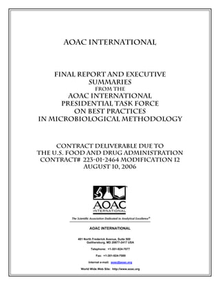 AOAC INTERNATIONAL

FINAL REPORT AND EXECUTIVE
SUMMARIES
FROM THE

AOAC INTERNATIONAL
Presidential Task Force
on Best Practices
in Microbiological Methodology

Contract Deliverable Due to
The U.S. Food and Drug Administration
Contract# 223-01-2464 Modification 12
August 10, 2006

AOAC INTERNATIONAL
481 North Frederick Avenue, Suite 500
Gaithersburg, MD 20877-2417 USA
Telephone: +1-301-924-7077
Fax: +1-301-924-7089
Internet e-mail: aoac@aoac.org
World Wide Web Site: http://www.aoac.org

 