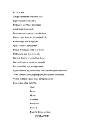 ESTUDANTE
Amigo e companheiro estudante
Seja vocêum profissional
Dedicado, carinhoso e honesto
A tua força de vontade
Deve sempreestar em primeiro lugar
Mesmo que, às vezes, isso seja difícil!
Como reagir a tantos golpes
Que a vida nos apresenta?
Mas, é preciso, querido estudante
Distinguir o que é necessário,
O que é destino e vontadede Deus.
Nunca desanime, nesta tua jornada
Por mais difícil que possa parecer,
Aguente firme, siga em frente. Jamais deixe que o desânimo
Tome conta de você, seja esperto, busque conhecimento.
Você é especial e deve estar bem preparado
Para seguir o teu caminho:
Com
Amor
Muito
Interesse
Novidade
Honra e
Orgulho de ser um bom
ESTUDANTE!!!
 