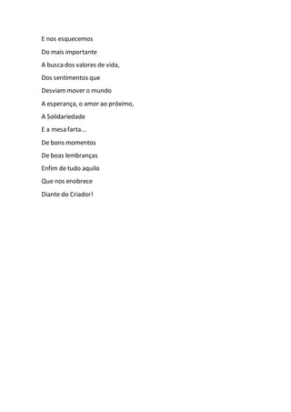 E nos esquecemos
Do mais importante
A busca dos valores de vida,
Dos sentimentos que
Desviammover o mundo
A esperança, o amor ao próximo,
A Solidariedade
E a mesa farta...
De bons momentos
De boas lembranças
Enfim de tudo aquilo
Que nos enobrece
Diante do Criador!
 