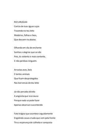 RIO URUGUAI
Carícia de tuas águas sujas
Trazendo no teu leito
Madeiras, folhas e lixos,
Que descem rio abaixo.
Olhando em dia de enchente
Sonhos e alegrias que sevão
Pois, és violento e mais contente,
E não perdoas ninguém.
Arrastas aves, bois
E tantos animais
Que ficam desprotegidos
Nas barrancas do teu leito
Já não percebo direito
A angústia que isso causa
Porquenada se pode fazer
Apenas observar o acontecido
Fato trágico que acontece seguidamente
Engolindo casas e tudo que vem pela frente
Tira a esperança de colheita e conquista
 