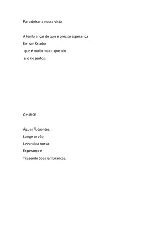 Para deixar a nossa vista
A lembranças de que é preciso esperança
Em um Criador
que é muito maior que nós
e o rio juntos.
ÓH RIO!
Águas flutuantes,
Longe se vão,
Levando a nossa
Esperança e
Trazendo boas lembranças.
 