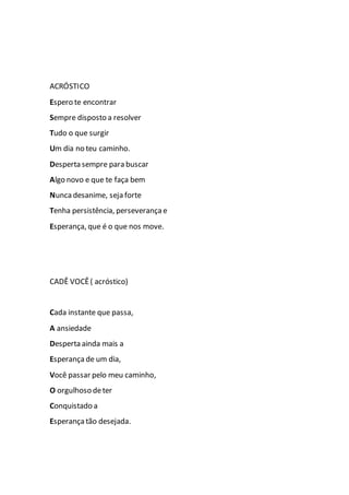 ACRÓSTICO
Espero te encontrar
Sempre disposto a resolver
Tudo o que surgir
Um dia no teu caminho.
Desperta sempre para buscar
Algo novo e que te faça bem
Nunca desanime, seja forte
Tenha persistência, perseverança e
Esperança, que é o que nos move.
CADÊ VOCÊ ( acróstico)
Cada instante que passa,
A ansiedade
Desperta ainda mais a
Esperança de um dia,
Você passar pelo meu caminho,
O orgulhoso deter
Conquistado a
Esperança tão desejada.
 