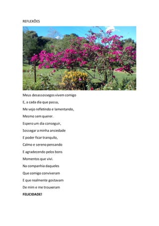 REFLEXÕES
Meus desassossegos vivemcomigo
E, a cada dia que passa,
Me vejo refletindo e lamentando,
Mesmo semquerer.
Espero um dia conseguir,
Sossegar a minha ansiedade
E poder ficar tranquilo,
Calmo e sereno pensando
E agradecendo pelos bons
Momentos que vivi.
Na companhia daqueles
Que comigo conviveram
E que realmente gostavam
De mim e me trouxeram
FELICIDADE!
 