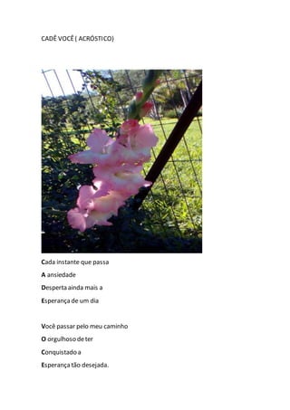 CADÊ VOCÊ( ACRÓSTICO)
Cada instante que passa
A ansiedade
Desperta ainda mais a
Esperança de um dia
Você passar pelo meu caminho
O orgulhoso deter
Conquistado a
Esperança tão desejada.
 