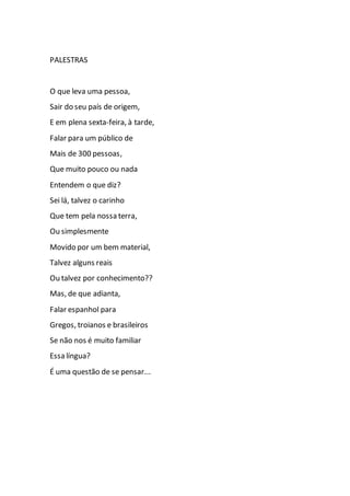 PALESTRAS
O que leva uma pessoa,
Sair do seu país de origem,
E em plena sexta-feira, à tarde,
Falar para um público de
Mais de 300 pessoas,
Que muito pouco ou nada
Entendem o que diz?
Sei lá, talvez o carinho
Que tem pela nossa terra,
Ou simplesmente
Movido por um bem material,
Talvez alguns reais
Ou talvez por conhecimento??
Mas, de que adianta,
Falar espanhol para
Gregos, troianos e brasileiros
Se não nos é muito familiar
Essa língua?
É uma questão de se pensar...
 