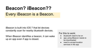 Beacon? iBeacon??
Every iBeacon is a Beacon.
iBeacon is built into iOS 7 that let devices
constantly scan for nearby bluetooth devices.
When iBeacon identifies a beacon, it can wake
up an app even if app is closed.
For this to work:
● bluetooth need to be on
● app using iBeacon needs to
be downloaded
● need to accept location
services in the app
 