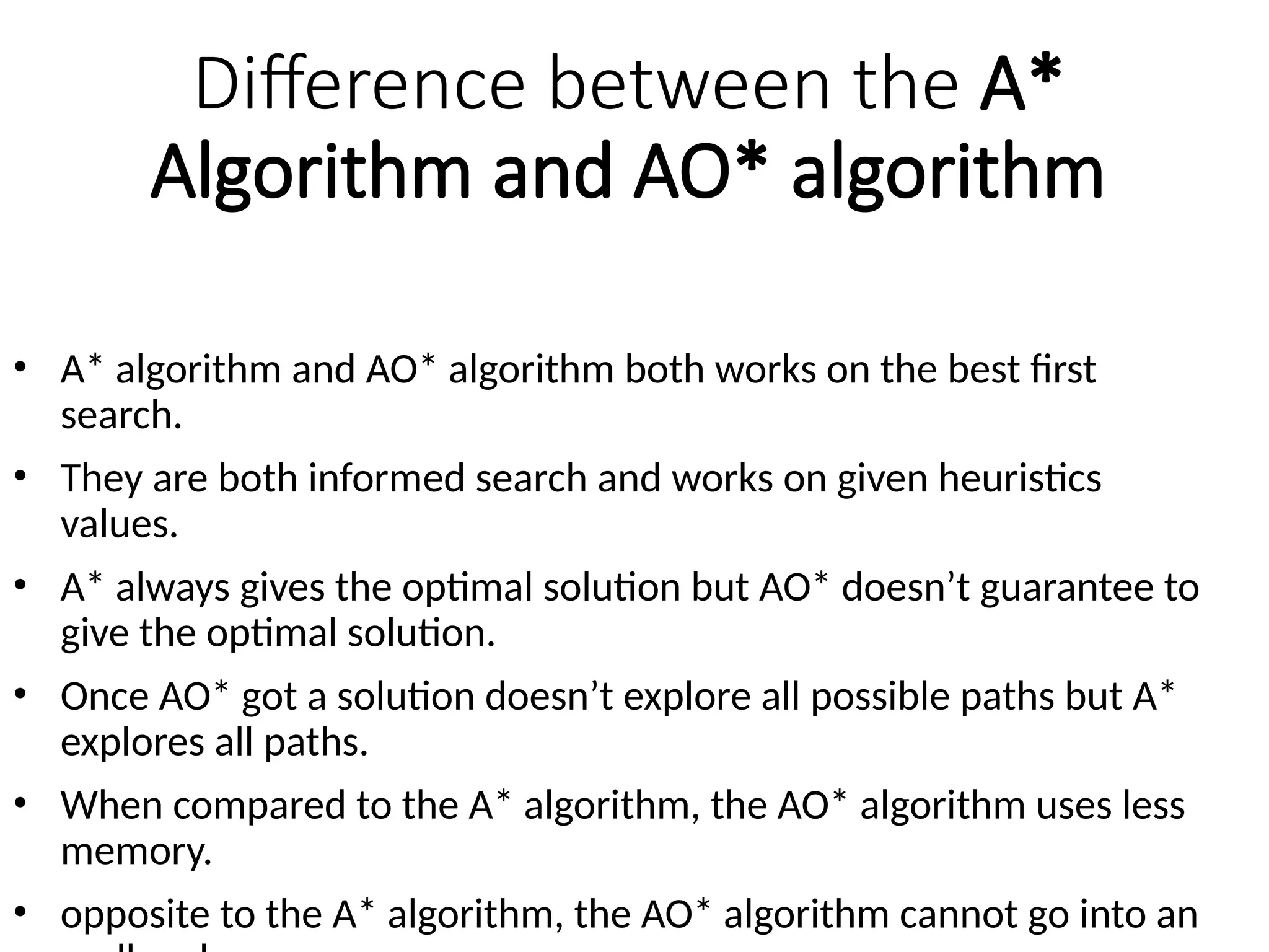 Difference between the A*
Algorithm and AO* algorithm
• A* algorithm and AO* algorithm both works on the best first
search.
• They are both informed search and works on given heuristics
values.
• A* always gives the optimal solution but AO* doesn’t guarantee to
give the optimal solution.
• Once AO* got a solution doesn’t explore all possible paths but A*
explores all paths.
• When compared to the A* algorithm, the AO* algorithm uses less
memory.
• opposite to the A* algorithm, the AO* algorithm cannot go into an
 