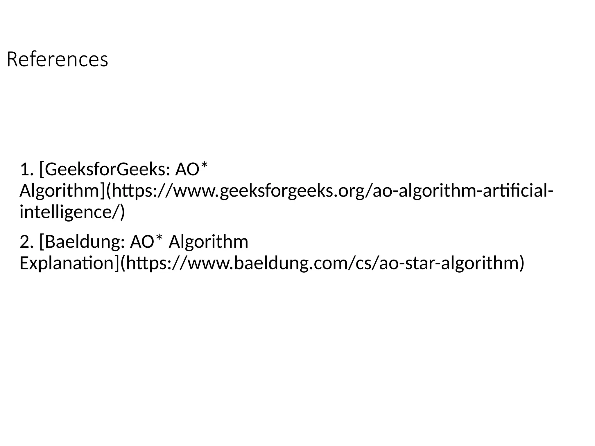 References
1. [GeeksforGeeks: AO*
Algorithm](https://www.geeksforgeeks.org/ao-algorithm-artificial-
intelligence/)
2. [Baeldung: AO* Algorithm
Explanation](https://www.baeldung.com/cs/ao-star-algorithm)
 