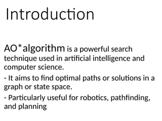 Introduction
AO*algorithm is a powerful search
technique used in artificial intelligence and
computer science.
- It aims to find optimal paths or solutions in a
graph or state space.
- Particularly useful for robotics, pathfinding,
and planning
 