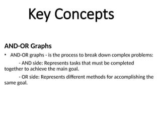Key Concepts
AND-OR Graphs
• AND-OR graphs - is the process to break down complex problems:
- AND side: Represents tasks that must be completed
together to achieve the main goal.
- OR side: Represents different methods for accomplishing the
same goal.
 
