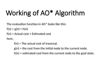 Working of AO* Algorithm
The evaluation function in AO* looks like this:
f(n) = g(n) + h(n)
f(n) = Actual cost + Estimated cost
here,
f(n) = The actual cost of traversal.
g(n) = the cost from the initial node to the current node.
h(n) = estimated cost from the current node to the goal state.
 