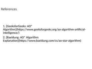 References
1. [GeeksforGeeks: AO*
Algorithm](https://www.geeksforgeeks.org/ao-algorithm-artificial-
intelligence/)
2. [Baeldung: AO* Algorithm
Explanation](https://www.baeldung.com/cs/ao-star-algorithm)
 