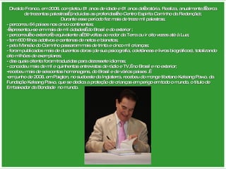 Divaldo Franco, em 2008, completou 81 anos de idade e 61 anos de oratória. Realiza, anualmente,  cerca de trezentas palestras  (incluídas as proferidas no Centro Espírita Caminho da Redenção); Durante esse período fez mais de treze mil palestras; - percorreu 64 países nos cinco continentes;  - apresentou-se em mais de mil cidades  do Brasil e do exterior ; - percorreu no exterior o equivalente a  59 voltas ao redor da Terra ou ir oito vezes até à Lua; - tem 600 filhos adotivos e centenas de netos e bisnetos; - pela Mansão do Caminho passaram mais de trinta e cinco mil crianças; - foram publicados mais de duzentos obras (de sua psicografia, coletâneas e livros biográficos), totalizando oito milhões de exemplares; - das quais oitenta foram traduzidas para dezessete idiomas; - concedeu mais de mil e quinhentas entrevistas de rádio e TV,  no Brasil e no exterior; recebeu mais de seiscentas homenagens, do Brasil e de vários países .  em junho de 2008, em Paigton, no sudoeste da Inglaterra, recebeu do monge tibetano Kelsang Pawo, da Fundação Kelsang Pawo, que se dedica a proteção de crianças em perigo em todo o mundo, o título de Embaixador da Bondade  no mundo. 