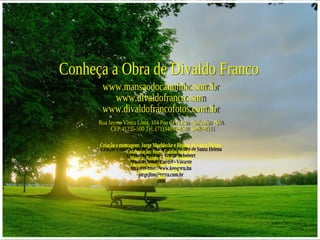 Conheça a Obra de Divaldo Franco www.mansaodocaminho.com.br www.divaldofranco.com www.divaldofrancofotos.com.br Rua Jayme Vieira Lima, 104 Pau da Lima - Salvador - BA  CEP:41235-500 Tel.:(71)3409-8310  3409-8311 Criação e montagem: Jorge Moehlecke e Rejane de Santa Helena Colaboração: Suely Caldas Schubert Música: Nando Cordel - Vazante Imagem-http://www.kepguru.hu  [email_address] 2008 