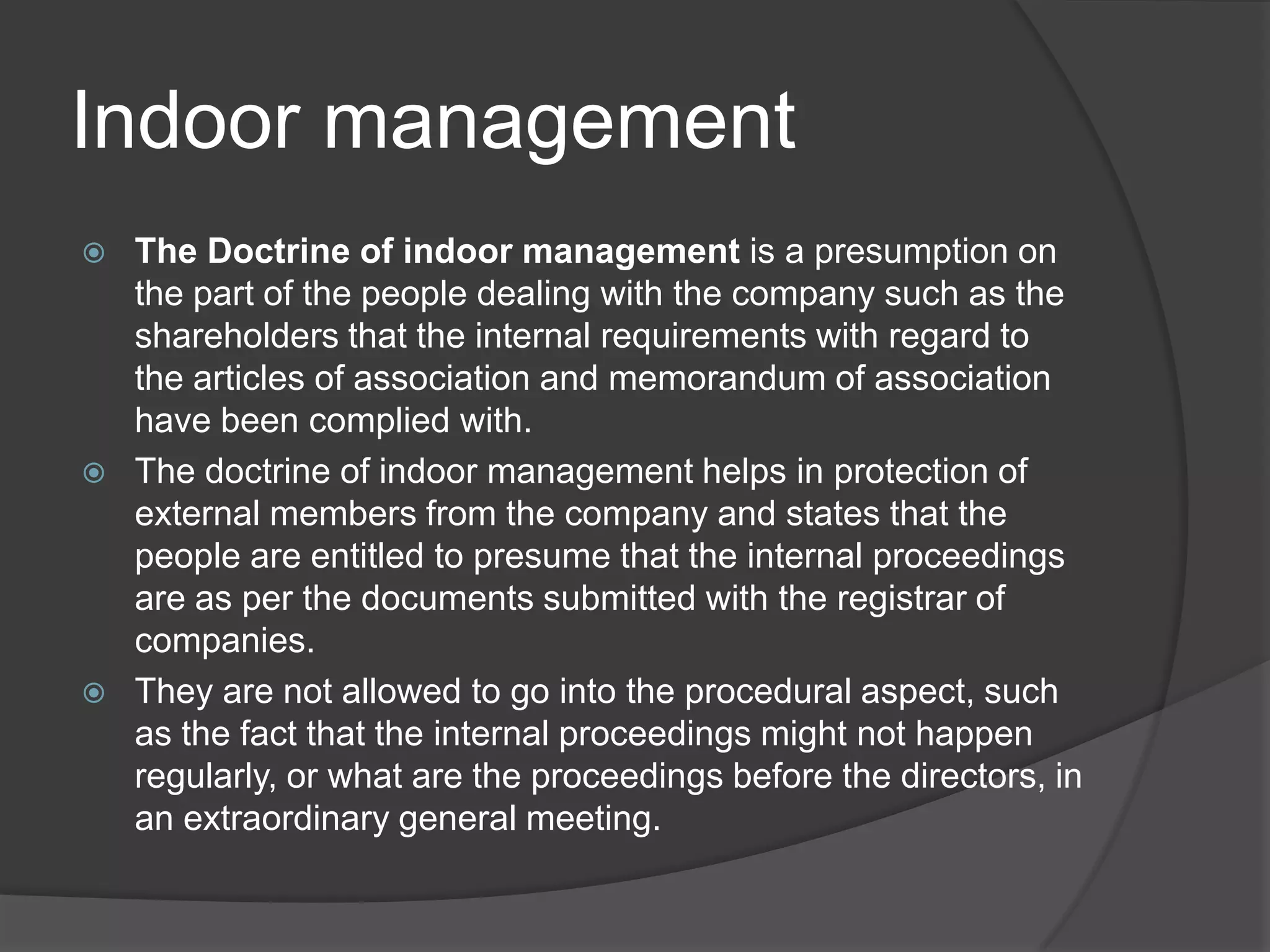 Indoor management






The Doctrine of indoor management is a presumption on
the part of the people dealing with the company such as the
shareholders that the internal requirements with regard to
the articles of association and memorandum of association
have been complied with.
The doctrine of indoor management helps in protection of
external members from the company and states that the
people are entitled to presume that the internal proceedings
are as per the documents submitted with the registrar of
companies.
They are not allowed to go into the procedural aspect, such
as the fact that the internal proceedings might not happen
regularly, or what are the proceedings before the directors, in
an extraordinary general meeting.

 