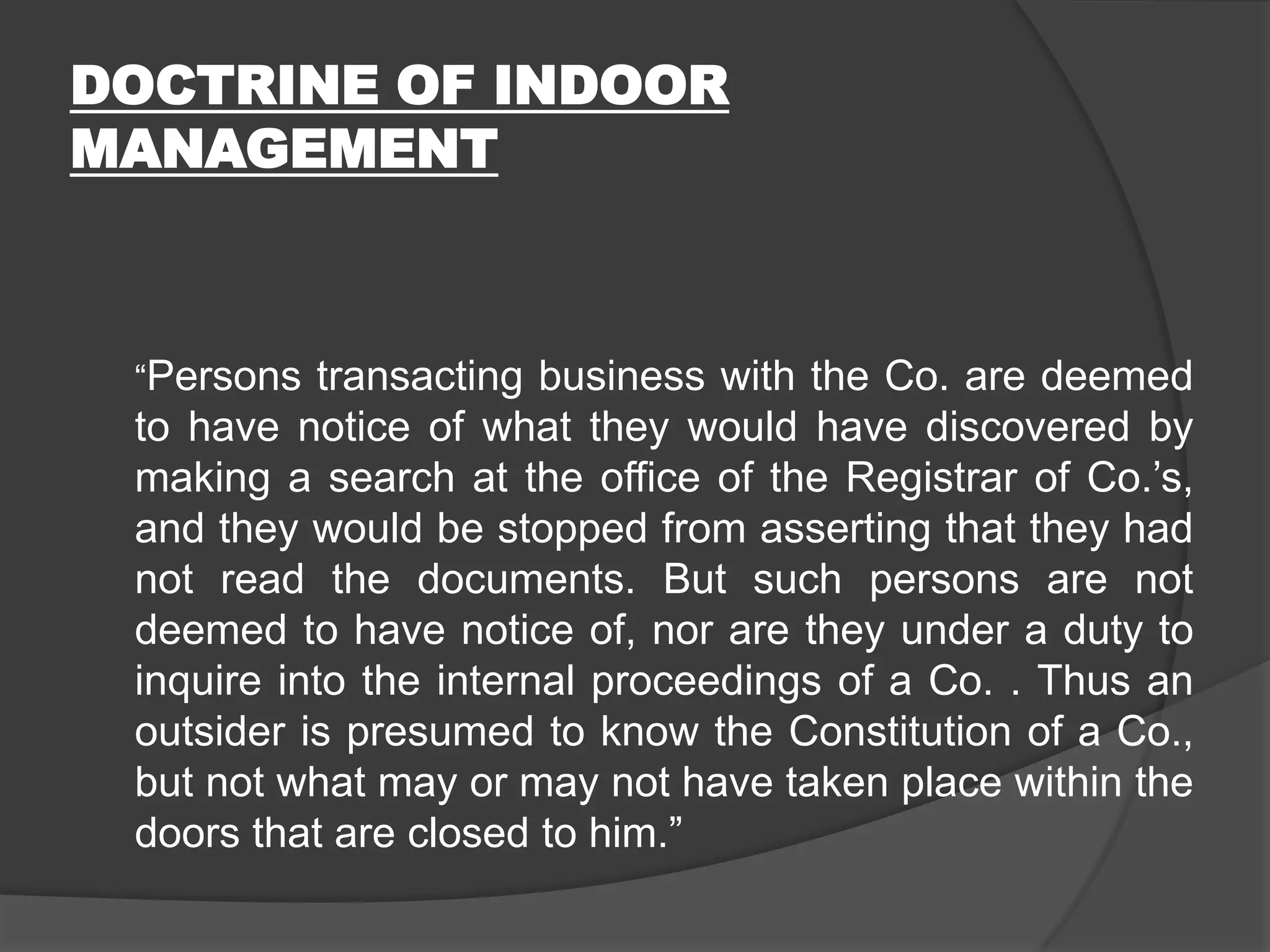 DOCTRINE OF INDOOR
MANAGEMENT

“Persons transacting business with the Co. are deemed

to have notice of what they would have discovered by
making a search at the office of the Registrar of Co.’s,
and they would be stopped from asserting that they had
not read the documents. But such persons are not
deemed to have notice of, nor are they under a duty to
inquire into the internal proceedings of a Co. . Thus an
outsider is presumed to know the Constitution of a Co.,
but not what may or may not have taken place within the
doors that are closed to him.”

 