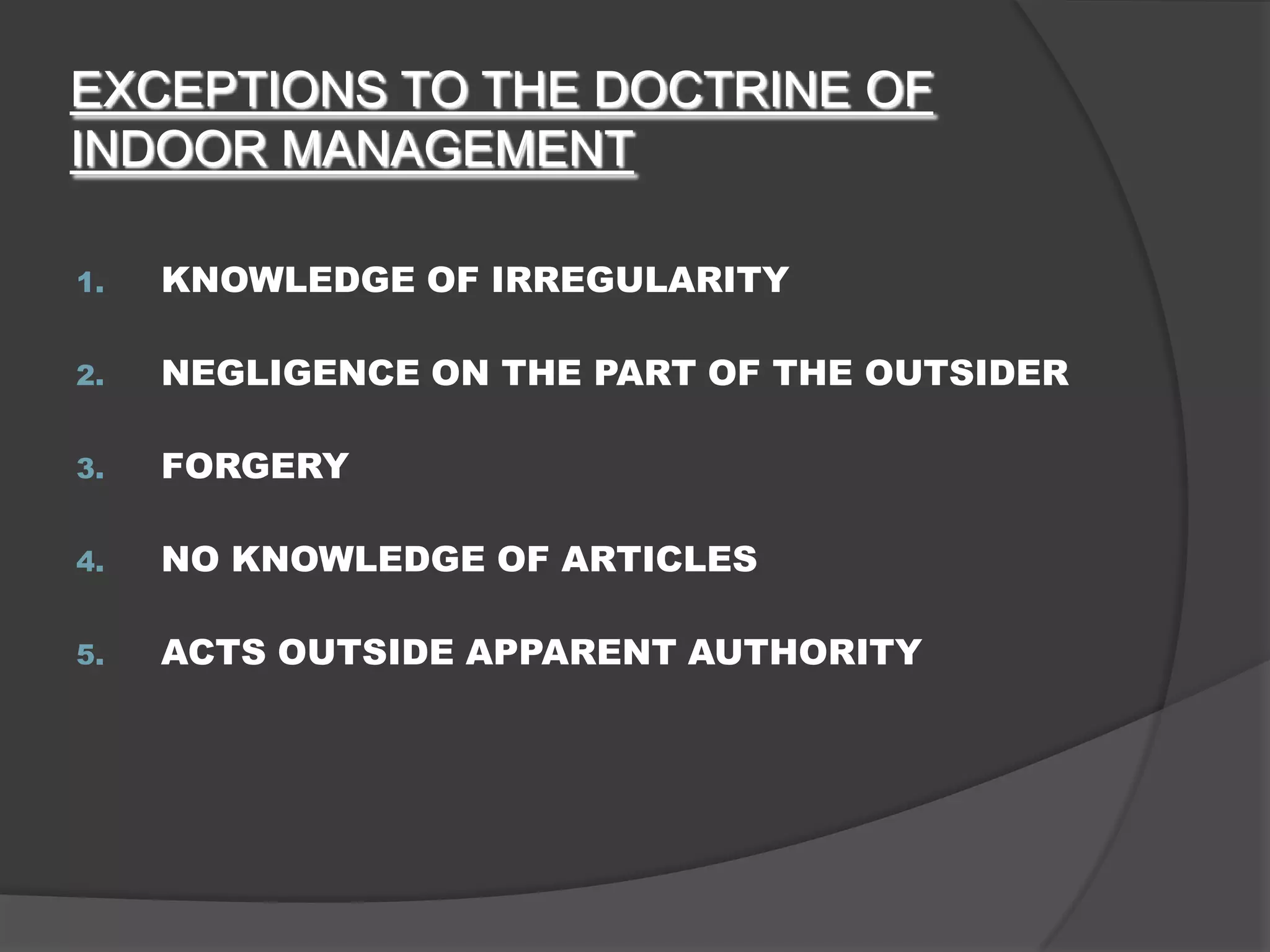 EXCEPTIONS TO THE DOCTRINE OF
INDOOR MANAGEMENT
1.

KNOWLEDGE OF IRREGULARITY

2.

NEGLIGENCE ON THE PART OF THE OUTSIDER

3.

FORGERY

4.

NO KNOWLEDGE OF ARTICLES

5.

ACTS OUTSIDE APPARENT AUTHORITY

 