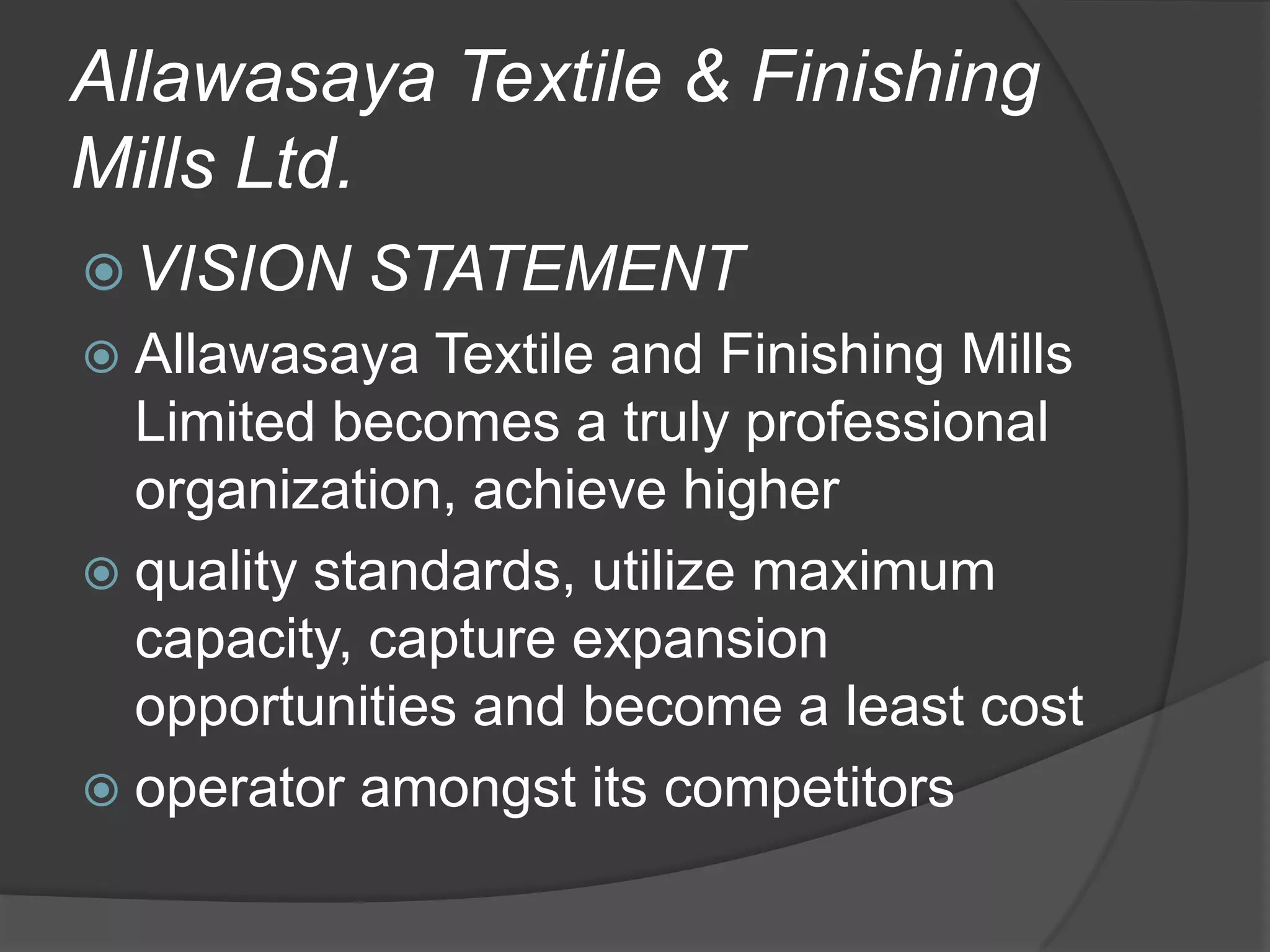 Allawasaya Textile & Finishing
Mills Ltd.
 VISION

STATEMENT

 Allawasaya

Textile and Finishing Mills
Limited becomes a truly professional
organization, achieve higher
 quality standards, utilize maximum
capacity, capture expansion
opportunities and become a least cost
 operator amongst its competitors

 