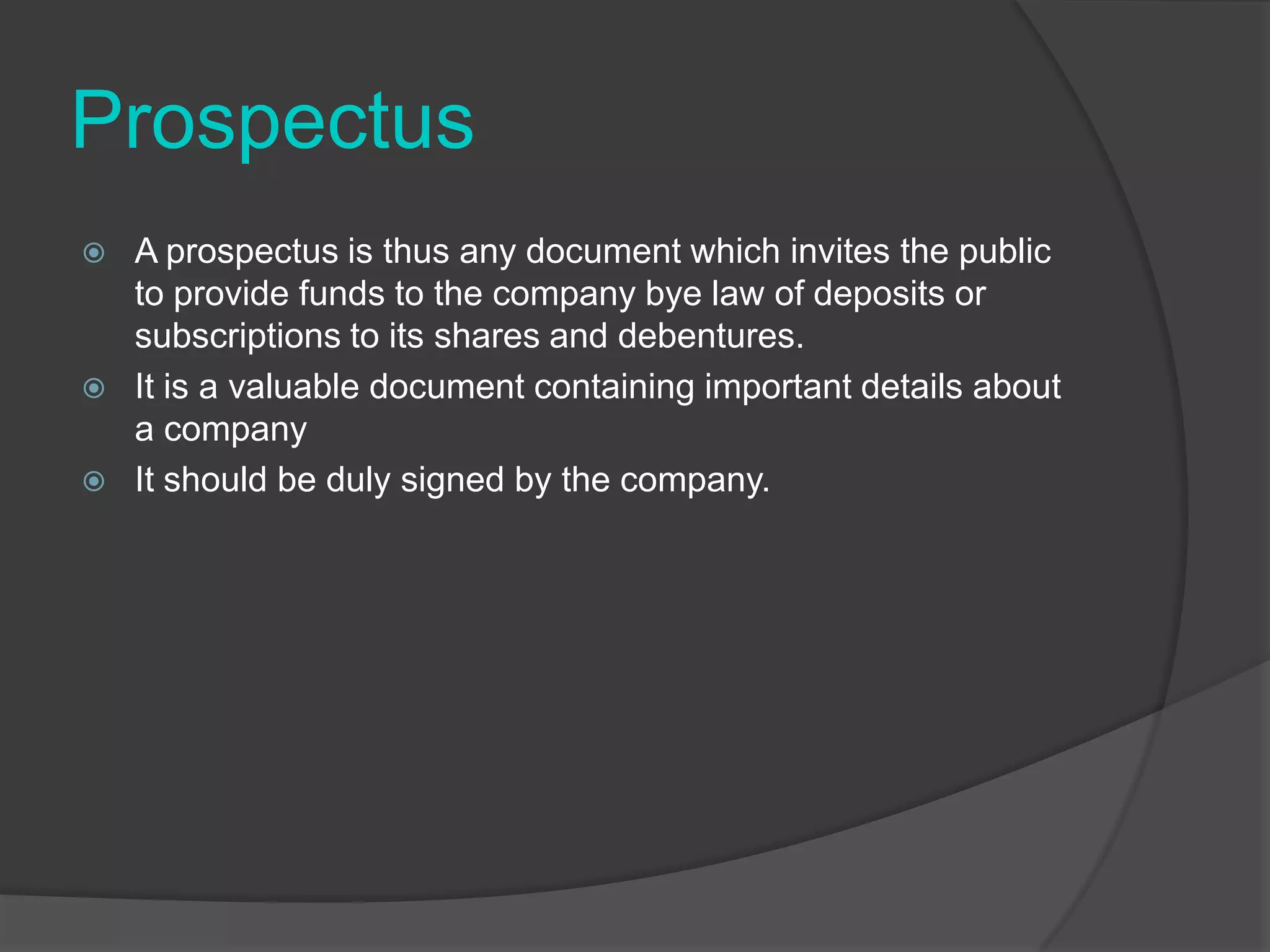 Prospectus





A prospectus is thus any document which invites the public
to provide funds to the company bye law of deposits or
subscriptions to its shares and debentures.
It is a valuable document containing important details about
a company
It should be duly signed by the company.

 