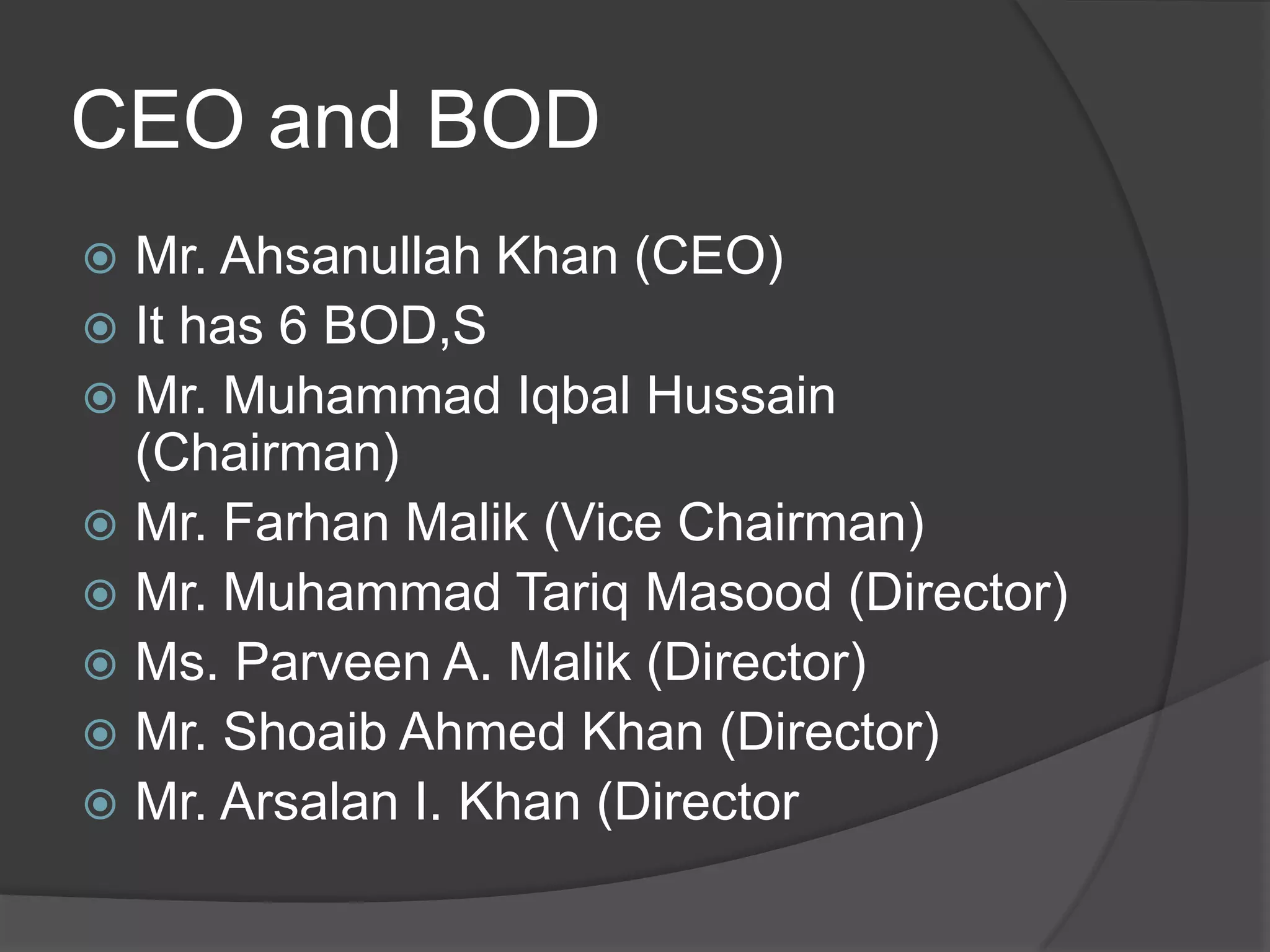 CEO and BOD
Mr. Ahsanullah Khan (CEO)
 It has 6 BOD,S
 Mr. Muhammad Iqbal Hussain
(Chairman)
 Mr. Farhan Malik (Vice Chairman)
 Mr. Muhammad Tariq Masood (Director)
 Ms. Parveen A. Malik (Director)
 Mr. Shoaib Ahmed Khan (Director)
 Mr. Arsalan I. Khan (Director


 