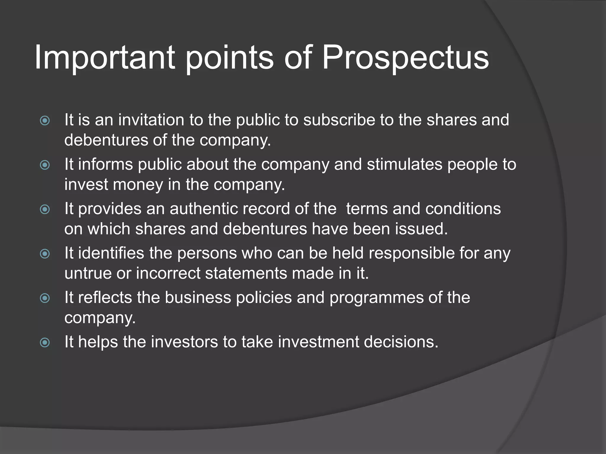 Important points of Prospectus








It is an invitation to the public to subscribe to the shares and
debentures of the company.
It informs public about the company and stimulates people to
invest money in the company.
It provides an authentic record of the terms and conditions
on which shares and debentures have been issued.
It identifies the persons who can be held responsible for any
untrue or incorrect statements made in it.
It reflects the business policies and programmes of the
company.
It helps the investors to take investment decisions.

 