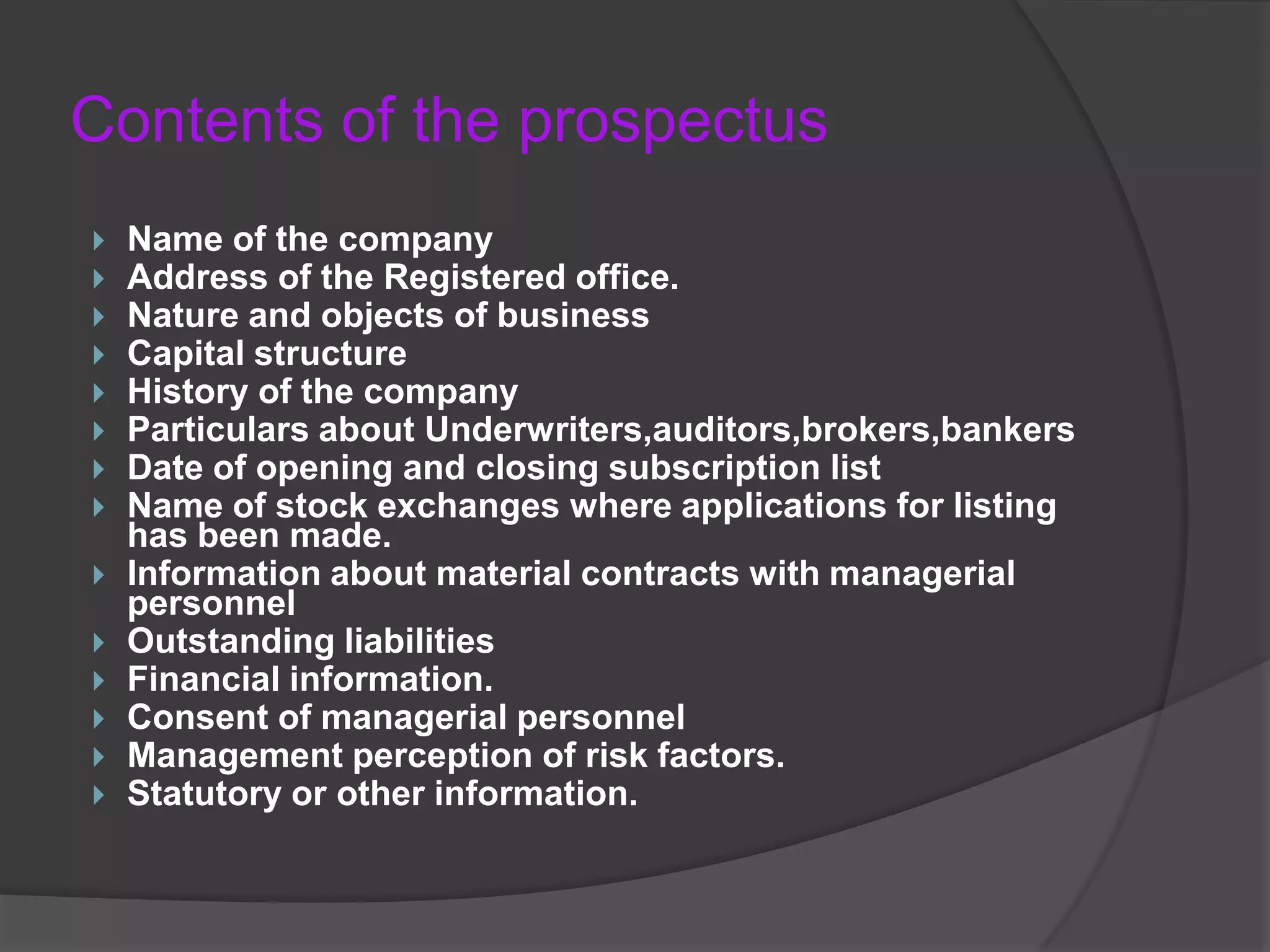 Contents of the prospectus















Name of the company
Address of the Registered office.
Nature and objects of business
Capital structure
History of the company
Particulars about Underwriters,auditors,brokers,bankers
Date of opening and closing subscription list
Name of stock exchanges where applications for listing
has been made.
Information about material contracts with managerial
personnel
Outstanding liabilities
Financial information.
Consent of managerial personnel
Management perception of risk factors.
Statutory or other information.

 