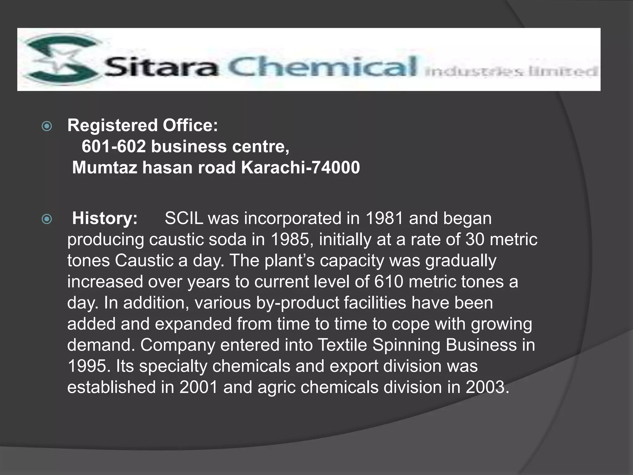 Sitara Chemical Industries Ltd


Registered Office:
601-602 business centre,
Mumtaz hasan road Karachi-74000



History:
SCIL was incorporated in 1981 and began
producing caustic soda in 1985, initially at a rate of 30 metric
tones Caustic a day. The plant’s capacity was gradually
increased over years to current level of 610 metric tones a
day. In addition, various by-product facilities have been
added and expanded from time to time to cope with growing
demand. Company entered into Textile Spinning Business in
1995. Its specialty chemicals and export division was
established in 2001 and agric chemicals division in 2003.

 