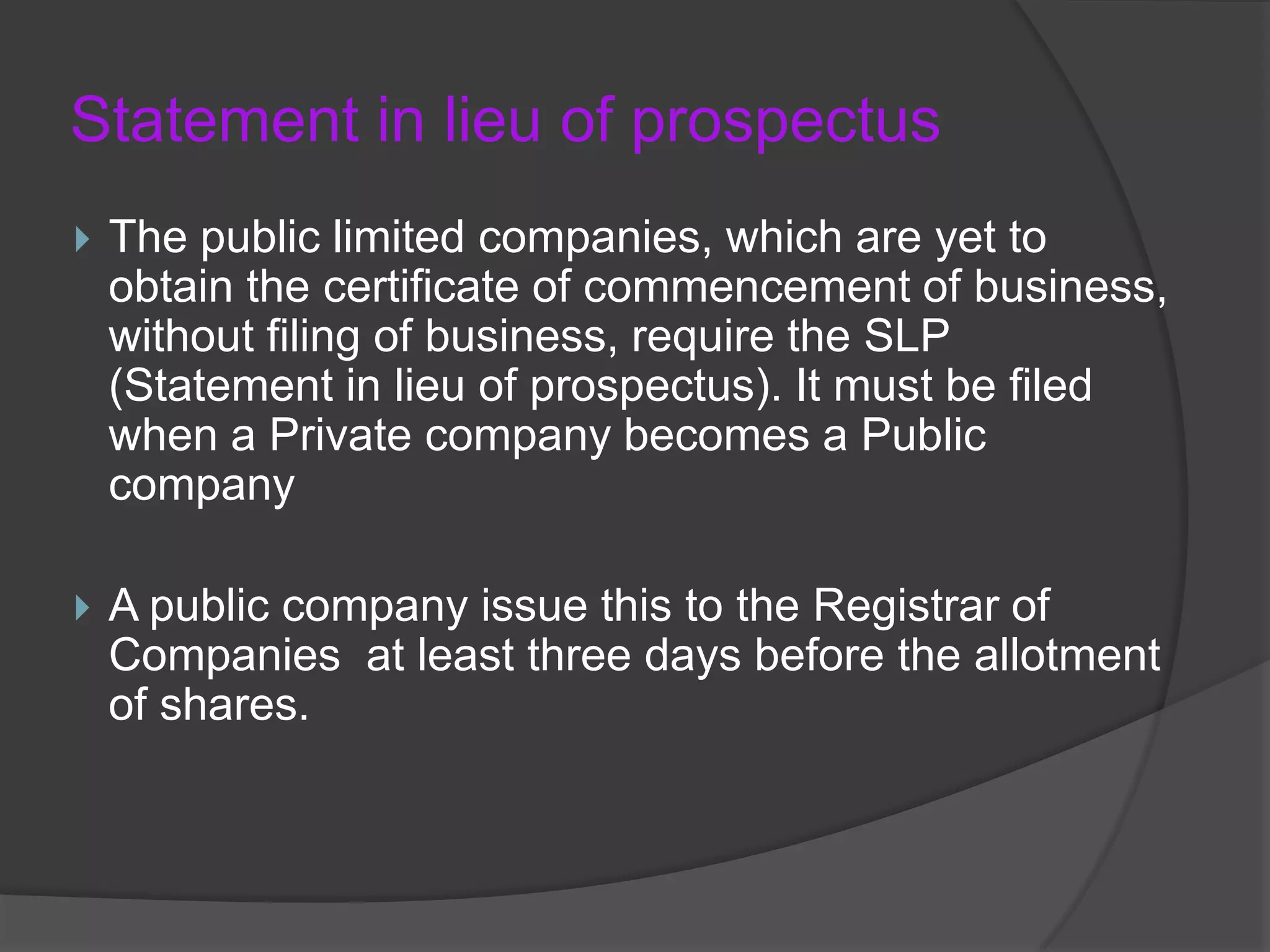 Statement in lieu of prospectus


The public limited companies, which are yet to
obtain the certificate of commencement of business,
without filing of business, require the SLP
(Statement in lieu of prospectus). It must be filed
when a Private company becomes a Public
company



A public company issue this to the Registrar of
Companies at least three days before the allotment
of shares.

 