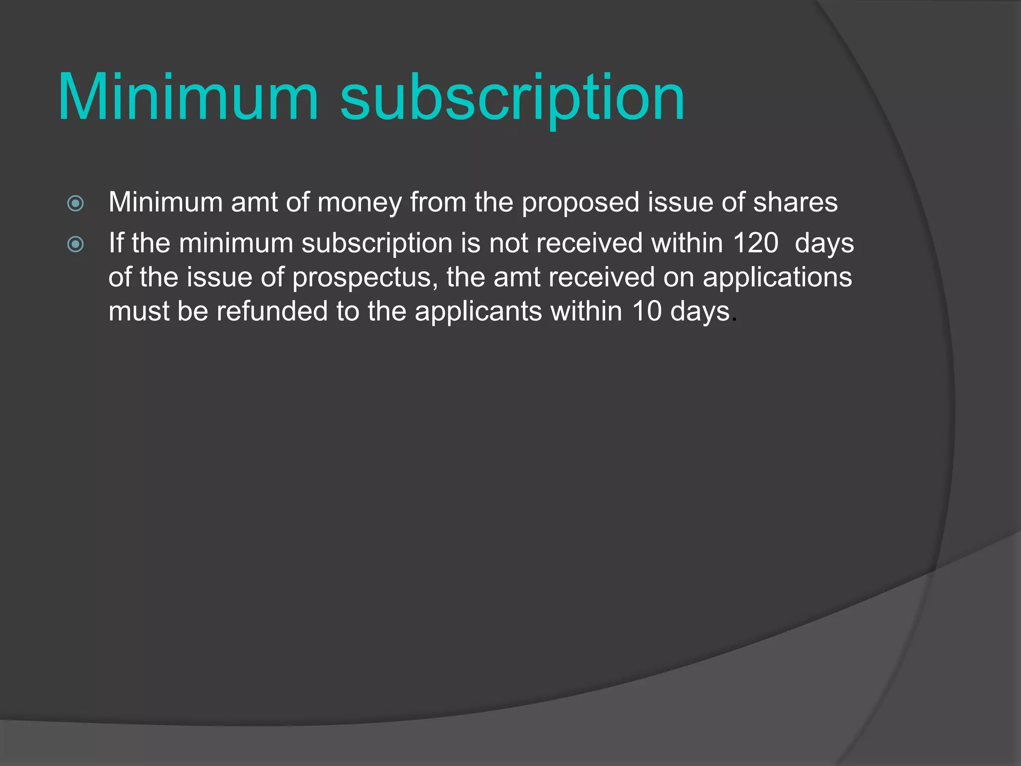 Minimum subscription



Minimum amt of money from the proposed issue of shares
If the minimum subscription is not received within 120 days
of the issue of prospectus, the amt received on applications
must be refunded to the applicants within 10 days.

 