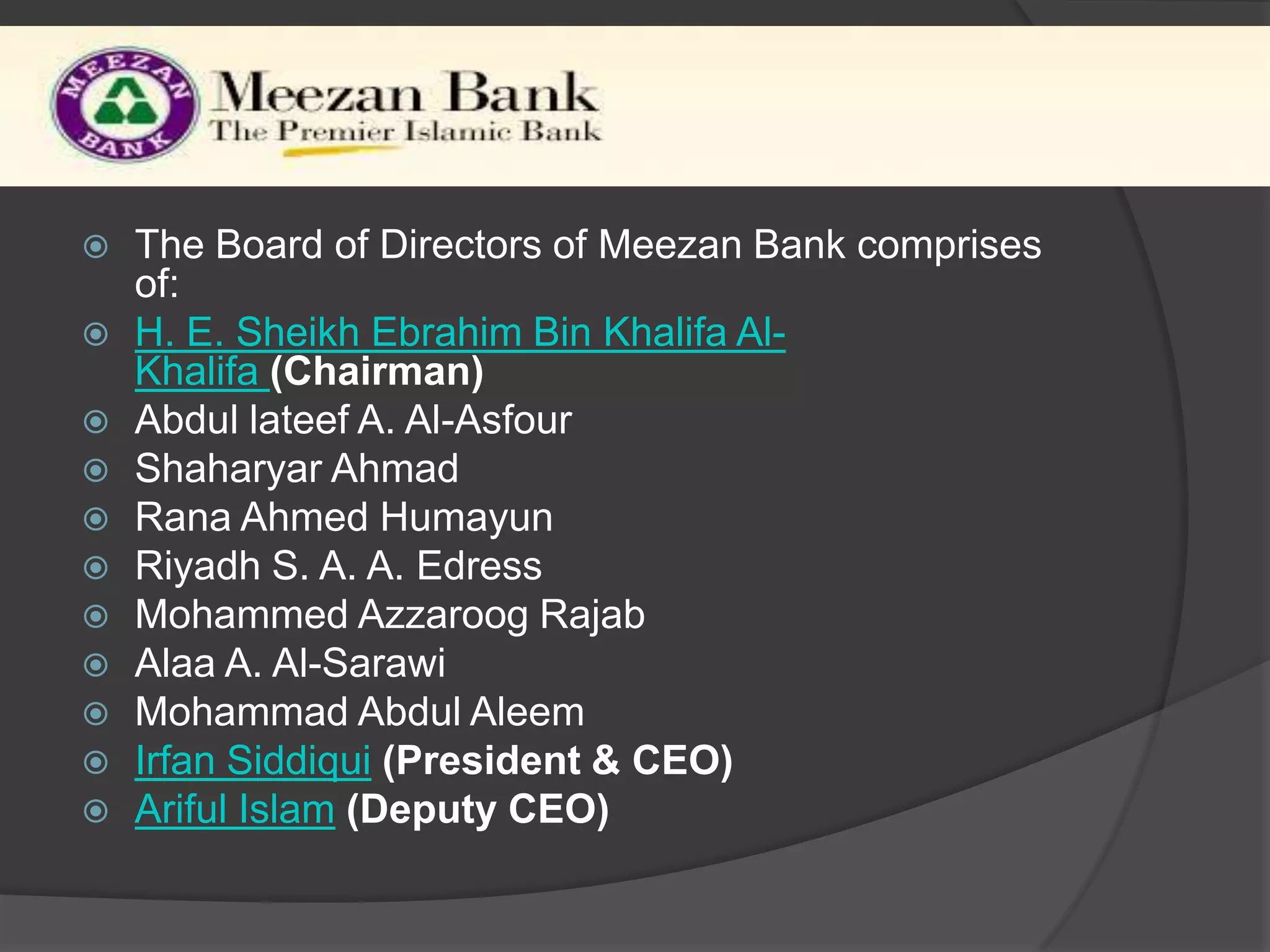 Al Meezan Investment Bank














The Board of Directors of Meezan Bank comprises
of:
H. E. Sheikh Ebrahim Bin Khalifa AlKhalifa (Chairman)
Abdul lateef A. Al-Asfour
Shaharyar Ahmad
Rana Ahmed Humayun
Riyadh S. A. A. Edress
Mohammed Azzaroog Rajab
Alaa A. Al-Sarawi
Mohammad Abdul Aleem
Irfan Siddiqui (President & CEO)
Ariful Islam (Deputy CEO)

 