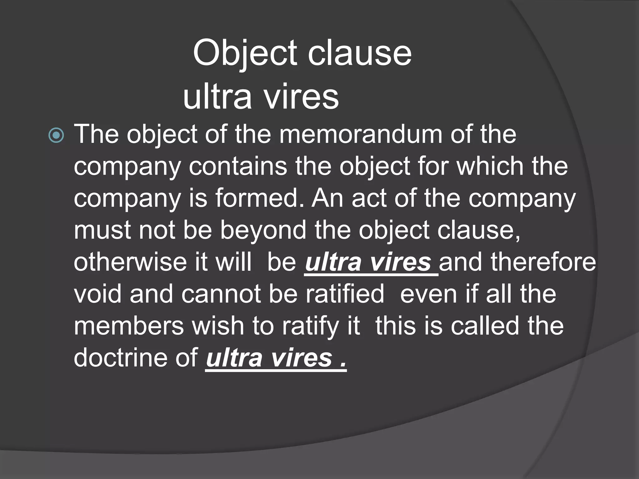 Object clause
ultra vires


The object of the memorandum of the
company contains the object for which the
company is formed. An act of the company
must not be beyond the object clause,
otherwise it will be ultra vires and therefore
void and cannot be ratified even if all the
members wish to ratify it this is called the
doctrine of ultra vires .

 