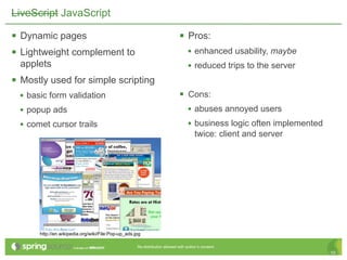 LiveScript JavaScript

 Dynamic pages                                                               Pros:
 Lightweight complement to                                                        • enhanced usability, maybe
  applets                                                                          • reduced trips to the server
 Mostly used for simple scripting
  • basic form validation                                                     Cons:
  • popup ads                                                                  • abuses annoyed users
  • comet cursor trails                                                        • business logic often implemented
                                                                                      twice: client and server




       http://en.wikipedia.org/wiki/File:Pop-up_ads.jpg

                                                     Re-distribution allowed with author’s consent.
                                                                                                                    10
 