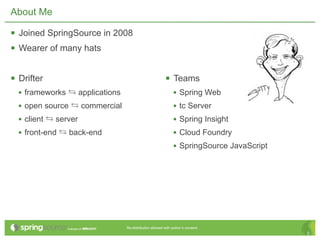 About Me

 Joined SpringSource in 2008
 Wearer of many hats

 Drifter                                                Teams
  • frameworks ⇆ applications                                 • Spring Web
  • open source ⇆ commercial                                  • tc Server
  • client ⇆ server                                           • Spring Insight
  • front-end ⇆ back-end                                      • Cloud Foundry
                                                              • SpringSource JavaScript




                                Re-distribution allowed with author’s consent.
                                                                                          2
 