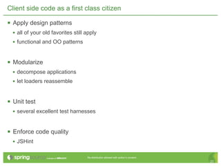 Client side code as a first class citizen

 Apply design patterns
  • all of your old favorites still apply
  • functional and OO patterns


 Modularize
  • decompose applications
  • let loaders reassemble


 Unit test
  • several excellent test harnesses


 Enforce code quality
  • JSHint

                                    Re-distribution allowed with author’s consent.
                                                                                     22
 