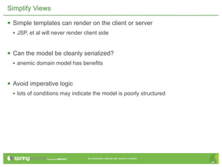 Simplify Views

 Simple templates can render on the client or server
  • JSP, et al will never render client side


 Can the model be cleanly serialized?
  • anemic domain model has benefits


 Avoid imperative logic
  • lots of conditions may indicate the model is poorly structured




                                  Re-distribution allowed with author’s consent.
                                                                                   26
 