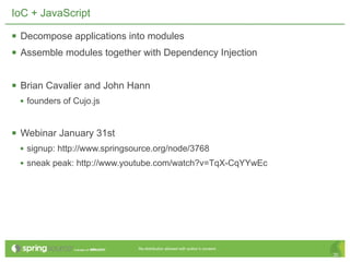 IoC + JavaScript

 Decompose applications into modules
 Assemble modules together with Dependency Injection

 Brian Cavalier and John Hann
 • founders of Cujo.js


 Webinar January 31st
 • signup: http://www.springsource.org/node/3768
 • sneak peak: http://www.youtube.com/watch?v=TqX-CqYYwEc




                              Re-distribution allowed with author’s consent.
                                                                               30
 