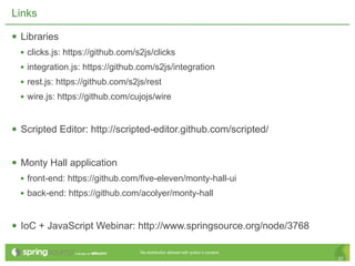 Links

 Libraries
  • clicks.js: https://github.com/s2js/clicks
  • integration.js: https://github.com/s2js/integration
  • rest.js: https://github.com/s2js/rest
  • wire.js: https://github.com/cujojs/wire


 Scripted Editor: http://scripted-editor.github.com/scripted/

 Monty Hall application
  • front-end: https://github.com/five-eleven/monty-hall-ui
  • back-end: https://github.com/acolyer/monty-hall


 IoC + JavaScript Webinar: http://www.springsource.org/node/3768

                                   Re-distribution allowed with author’s consent.
                                                                                    32
 