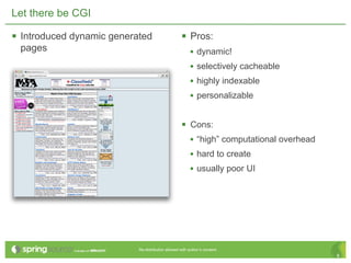Let there be CGI

 Introduced dynamic generated                      Pros:
 pages                                                   • dynamic!
                                                         • selectively cacheable
                                                         • highly indexable
                                                         • personalizable


                                                    Cons:
                                                     • “high” computational overhead
                                                     • hard to create
                                                     • usually poor UI




                           Re-distribution allowed with author’s consent.
                                                                                       8
 