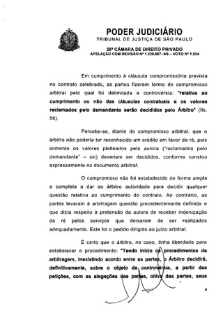 PODER JUDICIÁRIO
                       TRIBUNAL DE JUSTIÇA DE SÃO PAULO
                            26a CÂMARA DE DIREITO PRIVADO
                    APELAÇÃO COM REVISÃO N° 1.220.887- 0/6 - VOTO N° 1.524




                Em cumprimento à cláusula compromissória prevista
no contrato celebrado, as partes fizeram termo de compromisso
arbitrai    pelo qual foi delimitada      a controvérsia:        "relativa ao
cumprimento ou não das cláusulas contratuais e os valores
reclamados pelo demandante serão decididos pelo Árbitro" (fls.
56).

                Percebe-se, diante do compromisso arbitrai, que o
árbitro não poderia ter reconhecido um crédito em favor da ré, pois
somente os valores pleiteados pela autora ("reclamados                   pelo
demandante" - sic) deveriam ser decididos, conforme constou
expressamente no documento arbitrai.

                O compromisso não foi estabelecido de forma ampla
e completa a dar ao árbitro autoridade para decidir qualquer
questão relativa ao cumprimento do contrato. Ao contrário, as
partes levaram à arbitragem questão precedentemente definida e
que dizia respeito à pretensão da autora de receber indenização
da     ré   pelos   serviços    que    deixaram      de    ser     realizados
adequadamente. Este foi o pedido dirigido ao juízo arbitrai.

                É certo que o árbitro, no caso, tinha liberdade para
estabelecer o procedimento: "Tendo início osprocedimentos da
arbitragem, inexistindo acordo entre as partes, p Árbitro decidirá,
definitivamente, sobre o objeto da» controvérsia, a partir das
petições, com as alegações das parles, oitivV das partes, seus
 