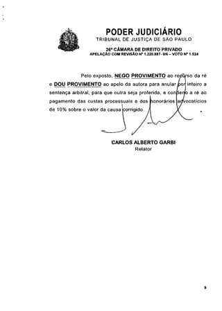 PODER JUDICIÁRIO
                    TRIBUNAL DE JUSTIÇA DE SÃO PAULO
                         26a CÂMARA DE DIREITO PRIVADO
                 APELAÇÃO COM REVISÃO N° 1.220.887- 0/6 - VOTO N° 1.524




             Pelo exposto, NEGO PROVIMENTO ao rejz% so da ré
e DOU PROVIMENTO ao apelo da autora para anular /bor| inteiro a
sentença arbitrai, para que outra seja proferida, e conjben/o a ré ao
pagamento das custas processuais e dos                          ocatícios
de 10% sobre o valor da causa [corrigido.




                           CARLOS ALBERTO GARBI
                                  Relator




                                                                          9
 