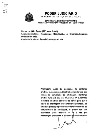 PODER JUDICIÁRIO
                   TRIBUNAL DE JUSTIÇA DE SÃO PAULO
                        26a CÂMARA DE DIREITO PRIVADO
                APELAÇÃO COM REVISÃO N° 1.220.887- 0/6 - VOTO N° 1.524




Comarca: São Paulo (28 a Vara Cível).
Apelante/Apelado: Patrimônio Construção             e       Empreendimentos
Imobiliários Ltda.
Apelante/Apelado: Tarraf Construtora Ltda.




                   Arbitragem.   Ação    de   anulação            de   sentença
                   arbitrai. A sentença arbitrai foi proferida fora dos
                   limites da convenção de arbitragem. Sentença
                   arbitrai nula (art. 32, inc. IV, da Lei n° 9.307/96).
                   Incumbia ao árbitro convocar as partes para que o
                   objeto da arbitragem fosse melhor explicitado. Se
                   uma das partes propõe questão fora dos limites do
                   compromisso de arbitragem, o árbitro não tem
                   autoridade    para   decidi-la       e    se    o   faz   por
                   desatenção provocará a nulidadelda sua decisão.
 