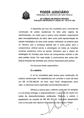 PODER JUDICIÁRIO
                     TRIBUNAL DE JUSTIÇA DE SÃO PAULO
                           26a CÂMARA DE DIREITO PRIVADO
                  APELAÇÃO COM REVISÃO N° 1.220.887- 0/6 - VOTO N° 1.524




             A requerida, por sua vez, sustentou que o contrato de
construção   de   prédio    residencial   foi    feito   pelo    regime    de
administração, de modo que a autora seria também responsável
pelo acompanhamento da obra, bem como pela apresentação de
estudo hidrologico da área onde seriam edificados os prédios pela
ré. Afirmou que a sentença arbitrai não é extra petita,              pois o
compromisso arbitrai previa a abordagem de todas as relações
jurídicas existentes entre as partes. Salientou que o objeto da
arbitragem foi limitado pelo termo de compromisso arbitrai e não
pelo pedido inicial. Por esta razão, a controvérsia dos autos não
estava limitada tão-somente aos valores requeridos pela autora.

             Os recursos foram respondidos.

             É o relatório.

             A ré foi contratada pela autora para construção de
prédios residenciais. Foi estabelecido em contrato o custo da obra
em R$ 16.790.000,00. Ao final, caso fosse ultrapassado esse
valor, a diferença seria suportada exclusivamente pela ré.

             Afirmou a autora que o referido custo-alvo foi atingido
                                                         a
e a ré tentou entregar o empreendimento, o que níão foi aceito em
razão   de desconformidades       verificadas.    Piei equ      a autora   o
pagamento da quantia de R$ 561.351^35                     nte despendido
com a execução dos reparos necessário                    giu o litígio.
 