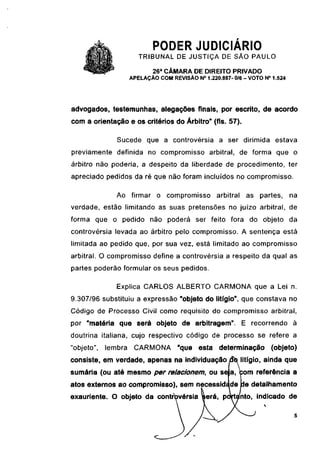 PODER JUDICIÁRIO
                        TRIBUNAL DE JUSTIÇA DE SÃO PAULO
                             26a CÂMARA DE DIREITO PRIVADO
                     APELAÇÃO COM REVISÃO N° 1.220.887- 0/6 - VOTO N° 1.524




advogados, testemunhas, alegações finais, por escrito, de acordo
com a orientação e os critérios do Árbitro" (fls. 57).

               Sucede que a controvérsia a ser dirimida estava
previamente definida no compromisso arbitrai, de forma que o
árbitro não poderia, a despeito da liberdade de procedimento, ter
apreciado pedidos da ré que não foram incluídos no compromisso.

               Ao firmar o compromisso             arbitrai as partes, na
verdade, estão limitando as suas pretensões no juízo arbitrai, de
forma que o pedido não poderá ser feito fora do objeto da
controvérsia levada ao árbitro pelo compromisso. A sentença está
limitada ao pedido que, por sua vez, está limitado ao compromisso
arbitrai. O compromisso define a controvérsia a respeito da qual as
partes poderão formular os seus pedidos.

               Explica CARLOS ALBERTO CARMONA que a Lei n.
9.307/96 substituiu a expressão "objeto do litígio", que constava no
Código de Processo Civil como requisito do compromisso arbitrai,
por "matéria que será objeto de arbitragem". E recorrendo à
doutrina italiana, cujo respectivo código de processo se refere a
"objeto",   lembra    CARMONA        "que esta determinação           (objeto)
consiste, em verdade, apenas na individuaçãodb litígio, ainda que
sumária (ou até mesmo per relacionem, ou sela, com referência a
atos externos ao compromisso), sem necessidade Ide detalhamento
exauriente. O objeto da controvérsia será, portanto, indicado de
 