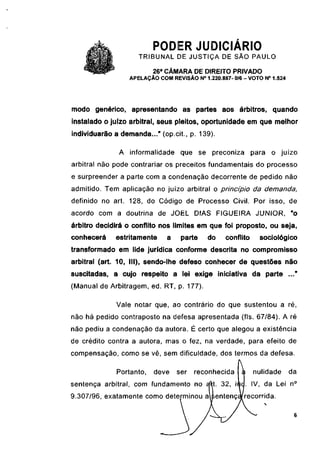 PODER JUDICIÁRIO
                     TRIBUNAL DE JUSTIÇA DE SÃO PAULO
                          26a CÂMARA DE DIREITO PRIVADO
                  APELAÇÃO COM REVISÃO N° 1.220.887- 0/6 - VOTO N° 1.524




modo genérico, apresentando as partes aos árbitros, quando
instalado o juízo arbitrai, seus pleitos, oportunidade em que melhor
individuarão a demanda..." (op.cit., p. 139).

              A informalidade que se preconiza                para o juízo
arbitrai não pode contrariar os preceitos fundamentais do processo
e surpreender a parte com a condenação decorrente de pedido não
admitido. Tem aplicação no juízo arbitrai o princípio da demanda,
definido no art. 128, do Código de Processo Civil. Por isso, de
acordo com a doutrina de JOEL DIAS FIGUEIRA JÚNIOR, "o
árbitro decidirá o conflito nos limites em que foi proposto, ou seja,
conhecerá    estritamente     a    parte     do    conflito     sociológico
transformado em lide jurídica conforme descrita no compromisso
arbitrai (art. 10, III), sendo-lhe defeso conhecer de questões não
suscitadas, a cujo respeito a lei exige iniciativa da parte ..."
(Manual de Arbitragem, ed. RT, p. 177).

              Vale notar que, ao contrário do que sustentou a ré,
não há pedido contraposto na defesa apresentada (fls. 67/84). A ré
não pediu a condenação da autora. É certo que alegou a existência
de crédito contra a autora, mas o fez, na verdade, para efeito de
compensação, como se vê, sem dificuldade, dos termos da defesa.

              Portanto,   deve    ser   reconhecida           nulidade     da
sentença arbitrai, com fundamento no                          IV, da Lei n°
9.307/96, exatamente como determinou a                  recorrida.
 