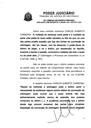 PODER JUDICIÁRIO
                      TRIBUNAL DE JUSTIÇA DE SÃO PAULO
                           26a CÂMARA DE DIREITO PRIVADO
                  APELAÇÃO COM REVISÃO N° 1.220.887- 0/6 - VOTO N° 1.524




               Sobre essa nulidade esclarece CARLOS ALBERTO
CARMONA: "A nulidade da sentença extra petita e a nulidade da
parte ultra petita do laudo estão calcadas no fato de que, se uma
das partes propõe questão que fuja dos limites da convenção de
arbitragem, não faz nascer, com tal demanda, o poder-dever do
árbitro de julgar, e se o árbitro, por desatenção ou desídia,
examina e decide a questão, provocará a nulidade (de todo o laudo
ou de parte dele...)" (Arbitragem e Processo um comentário à Lei
9.307/96, 1998, p. 267).

               Não se pode olvidar que o árbitro poderia convocar
as partes para um adendo ao compromisso arbitrai, caso fosse
necessário explicitar a questão controvertida. Esta providência é
facultada pelo parágrafo único, do art. 19, da Lei 9.307/96.
Contudo, não foi o que ocorreu.

               A respeito escreveu CARLOS ALBERTO CARMONA:
"Depois de instituída a arbitragem pode o árbitro sentir a
necessidade de esclarecer alguns pontos dúbios da convenção de
arbitragem:    pode   ocorrer    que     o     pacto   arbitrai    não   seja
suficientemente   explícito     acerca   da     extensão     dos    poderes
conferidos ao árbitro (...). A prudência recomenda que o árbitro
desde   logo    procure    consenso      das     partes   para     completar
disposição da convenção de arbitragem, (pvitandq fjutura alegação
 