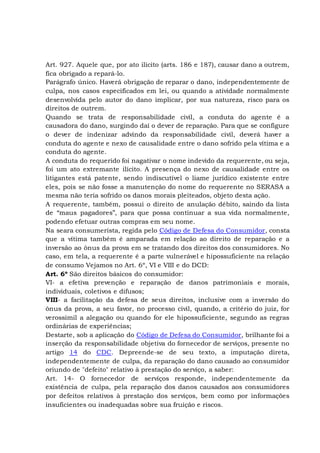 Art. 927. Aquele que, por ato ilícito (arts. 186 e 187), causar dano a outrem,
fica obrigado a repará-lo.
Parágrafo único. Haverá obrigação de reparar o dano, independentemente de
culpa, nos casos especificados em lei, ou quando a atividade normalmente
desenvolvida pelo autor do dano implicar, por sua natureza, risco para os
direitos de outrem.
Quando se trata de responsabilidade civil, a conduta do agente é a
causadora do dano, surgindo daí o dever de reparação. Para que se configure
o dever de indenizar advindo da responsabilidade civil, deverá haver a
conduta do agente e nexo de causalidade entre o dano sofrido pela vítima e a
conduta do agente.
A conduta do requerido foi nagativar o nome indevido da requerente, ou seja,
foi um ato extremante ilícito. A presença do nexo de causalidade entre os
litigantes está patente, sendo indiscutível o liame jurídico existente entre
eles, pois se não fosse a manutenção do nome do requerente no SERASA a
mesma não teria sofrido os danos morais pleiteados, objeto desta ação.
A requerente, também, possui o direito de anulação débito, saindo da lista
de “maus pagadores”, para que possa continuar a sua vida normalmente,
podendo efetuar outras compras em seu nome.
Na seara consumerista, regida pelo Código de Defesa do Consumidor, consta
que a vítima também é amparada em relação ao direito de reparação e a
inversão ao ônus da prova em se tratando dos direitos dos consumidores. No
caso, em tela, a requerente é a parte vulnerável e hipossuficiente na relação
de consumo Vejamos no Art. 6º, VI e VIII e do DCD:
Art. 6º São direitos básicos do consumidor:
VI- a efetiva prevenção e reparação de danos patrimoniais e morais,
individuais, coletivos e difusos;
VIII- a facilitação da defesa de seus direitos, inclusive com a inversão do
ônus da prova, a seu favor, no processo civil, quando, a critério do juiz, for
verossímil a alegação ou quando for ele hipossuficiente, segundo as regras
ordinárias de experiências;
Destarte, sob a aplicação do Código de Defesa do Consumidor, brilhante foi a
inserção da responsabilidade objetiva do fornecedor de serviços, presente no
artigo 14 do CDC. Depreende-se de seu texto, a imputação direta,
independentemente de culpa, da reparação do dano causado ao consumidor
oriundo de "defeito" relativo à prestação do serviço, a saber:
Art. 14- O fornecedor de serviços responde, independentemente da
existência de culpa, pela reparação dos danos causados aos consumidores
por defeitos relativos à prestação dos serviços, bem como por informações
insuficientes ou inadequadas sobre sua fruição e riscos.
 