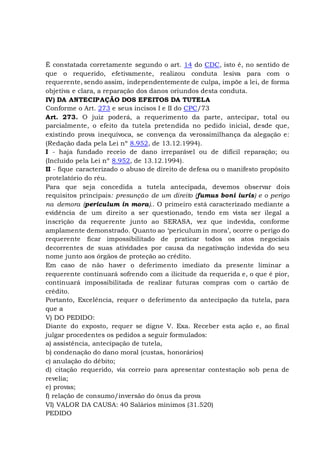 É constatada corretamente segundo o art. 14 do CDC, isto é, no sentido de
que o requerido, efetivamente, realizou conduta lesiva para com o
requerente, sendo assim, independentemente de culpa, impõe a lei, de forma
objetiva e clara, a reparação dos danos oriundos desta conduta.
IV) DA ANTECIPAÇÃO DOS EFEITOS DA TUTELA
Conforme o Art. 273 e seus incisos I e II do CPC/73
Art. 273. O juiz poderá, a requerimento da parte, antecipar, total ou
parcialmente, o efeito da tutela pretendida no pedido inicial, desde que,
existindo prova inequívoca, se convença da verossimilhança da alegação e:
(Redação dada pela Lei nº 8.952, de 13.12.1994).
I - haja fundado receio de dano irreparável ou de difícil reparação; ou
(Incluído pela Lei nº 8.952, de 13.12.1994).
II - fique caracterizado o abuso de direito de defesa ou o manifesto propósito
protelatório do réu.
Para que seja concedida a tutela antecipada, devemos observar dois
requisitos principais: presunção de um direito (fumus boni iuris) e o perigo
na demora (periculum in mora).. O primeiro está caracterizado mediante a
evidência de um direito a ser questionado, tendo em vista ser ilegal a
inscrição da requerente junto ao SERASA, vez que indevida, conforme
amplamente demonstrado. Quanto ao ‘periculum in mora’, ocorre o perigo do
requerente ficar impossibilitado de praticar todos os atos negociais
decorrentes de suas atividades por causa da negativação indevida do seu
nome junto aos órgãos de proteção ao crédito.
Em caso de não haver o deferimento imediato da presente liminar a
requerente continuará sofrendo com a ilicitude da requerida e, o que é pior,
continuará impossibilitada de realizar futuras compras com o cartão de
crédito.
Portanto, Excelência, requer o deferimento da antecipação da tutela, para
que a
V) DO PEDIDO:
Diante do exposto, requer se digne V. Exa. Receber esta ação e, ao final
julgar procedentes os pedidos a seguir formulados:
a) assistência, antecipação de tutela,
b) condenação do dano moral (custas, honorários)
c) anulação do débito;
d) citação requerido, via correio para apresentar contestação sob pena de
revelia;
e) provas;
f) relação de consumo/inversão do ônus da prova
VI) VALOR DA CAUSA: 40 Salários mínimos (31.520)
PEDIDO
 