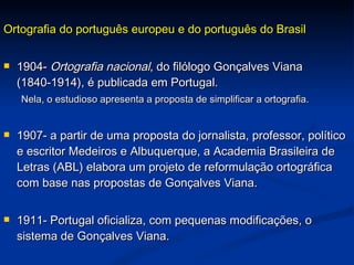 Ortografia do português europeu e do português do Brasil 1904-  Ortografia nacional , do filólogo Gonçalves Viana (1840-1914), é publicada em Portugal.  Nela, o estudioso apresenta a proposta de simplificar a ortografia. 1907- a partir de uma proposta do jornalista, professor, político e escritor Medeiros e Albuquerque, a Academia Brasileira de Letras (ABL) elabora um projeto de reformulação ortográfica com base nas propostas de Gonçalves Viana. 1911- Portugal oficializa, com pequenas modificações, o sistema de Gonçalves Viana. 